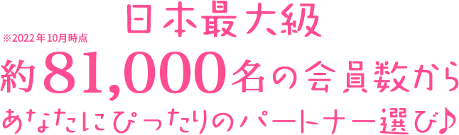 日本最大級 約81,000名の会員数からあなたにぴったりのパートナー選び♪ ※2022年10月時点