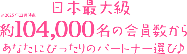日本最大級 約104,000名の会員数からあなたにぴったりのパートナー選び♪ ※2025年12月時点